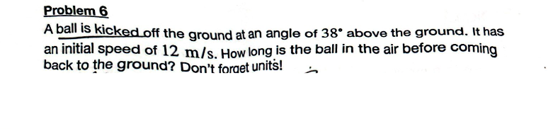Problem 6
A ball is kicked off the ground at an angle of 38° above the ground. It has
an initial speed of 12 m/s. How long is the ball in the air before coming
back to the ground? Don't forget units!