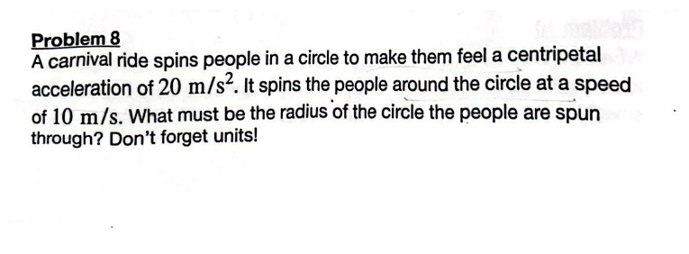 Problem 8
A carnival ride spins people in a circle to make them feel a centripetale
acceleration of 20 m/s². It spins the people around the circle at a speed
of 10 m/s. What must be the radius of the circle the people are spun
through? Don't forget units!