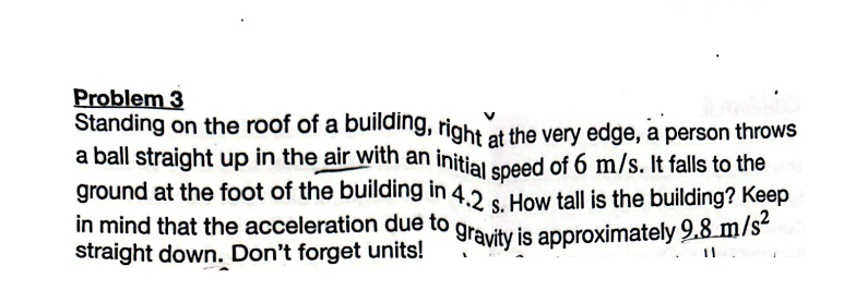Problem 3
Standing on the roof of a building, right at the very edge, a person throws
a ball straight up in the air with an initial speed of 6 m/s. It falls to the
ground at the foot of the building in 4.2 s. How tall is the building? Keep
gravity is approximately 9.8 m/s²
in mind that the acceleration due to
straight down. Don't forget units!