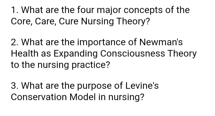 1. What are the four major concepts of the
Core, Care, Cure Nursing Theory?
2. What are the importance of Newman's
Health as Expanding Consciousness Theory
to the nursing practice?
3. What are the purpose of Levine's
Conservation Model in nursing?
