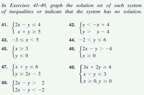 In Exercises 41–49, graph the solution set of each system
of inequalities or indicate that the system has no solution.
41. S2r – y s 4
lx + y 2 5
42. ſy < -x + 4
ly > x - 4
43. -3 < x < 5
44. -2 < y s 6
45. (x > 3
ly <0
46. (2x – y > -4
lx z 0
47. fx + y s 6
ly > 2x – 3
48.
3x + 2y 2 4
x - y< 3
x2 0, y 2 0
49. (2x – y > 2
12r - y < -2
