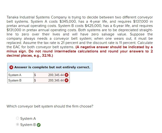 Tanaka Industrial Systems Company is trying to decide between two different conveyor
belt systems. System A costs $345,000, has a 4-year life, and requires $137,000 in
pretax annual operating costs. System B costs $425,000, has a 6-year life, and requires
$131,000 in pretax annual operating costs. Both systems are to be depreciated straight-
line to zero over their lives and will have zero salvage value. Suppose the
company always needs a conveyor belt system; when one wears out, it must be
replaced. Assume the tax rate is 21 percent and the discount rate is 11 percent. Calculate
the EAC for both conveyor belt systems. (A negative answer should be indicated by a
minus sign. Do not round intermediate calculations and round your answers to 2
decimal places, e.g., 32.16.)
Answer is complete but not entirely correct.
System A
System B
$
$
200,345.44 X
200,345.44 X
Which conveyor belt system should the firm choose?
System A
System B