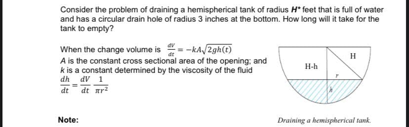 Consider the problem of draining a hemispherical tank of radius H* feet that is full of water
and has a circular drain hole of radius 3 inches at the bottom. How long will it take for the
tank to empty?
= -kA/2gh(t)
When the change volume is
A is the constant cross sectional area of the opening; and
k is a constant determined by the viscosity of the fluid
dh dV 1
dt
H
Н-h
dt
dt ar?
Note:
Draining a hemispherical tank.
