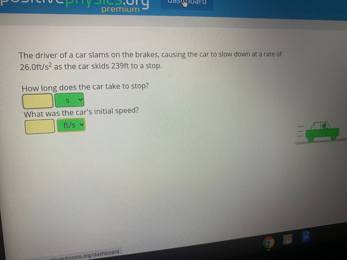 The driver of a car slams on the brakes, causing the car to slow down at a rate of
26.0ft/s? as the car skids 239ft to a stop.
How long does the car take to stop?
What was the car's initial speed?
ft/s v
