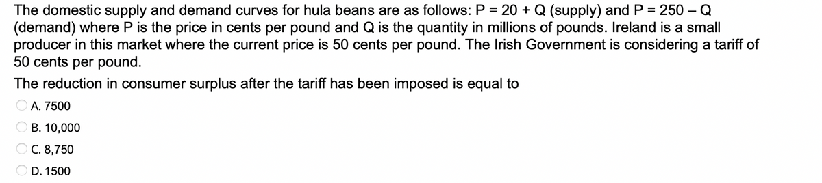The domestic supply and demand curves for hula beans are as follows: P = 20 + Q (supply) and P = 250 - Q
(demand) where P is the price in cents per pound and Q is the quantity in millions of pounds. Ireland is a small
producer in this market where the current price is 50 cents per pound. The Irish Government is considering a tariff of
50 cents per pound.
The reduction in consumer surplus after the tariff has been imposed is equal to
A. 7500
B. 10,000
C. 8,750
D. 1500