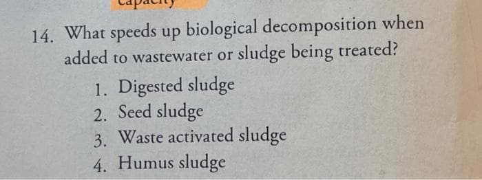 14. What speeds up biological decomposition when
added to wastewater or sludge being treated?
1. Digested sludge
2. Seed sludge
3. Waste activated sludge
4. Humus sludge