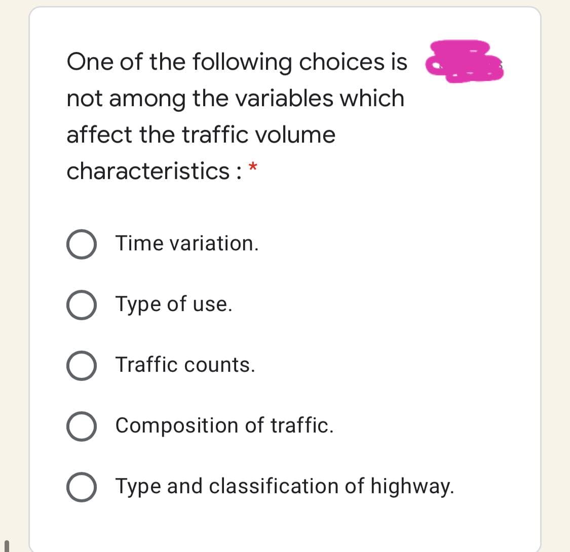 One of the following choices is a
not among the variables which
affect the traffic volume
characteristics : *
Time variation.
O Type of use.
Traffic counts.
Composition of traffic.
O Type and classification of highway.
