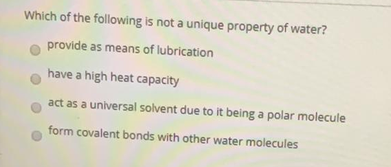 hich of the following is not a unique property of water?
provide as means of lubrication
have a high heat capacity
act as a universal solvent due to it being a polar molecule
form covalent bonds with other water molecules
