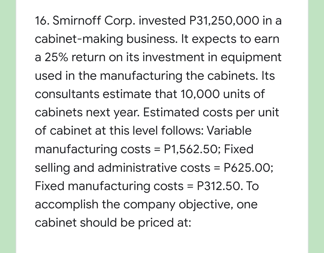 16. Smirnoff Corp. invested P31,250,000 in a
cabinet-making business. It expects to earn
a 25% return on its investment in equipment
used in the manufacturing the cabinets. Its
consultants estimate that 10,000 units of
cabinets next year. Estimated costs per unit
of cabinet at this level follows: Variable
manufacturing costs = P1,562.50; Fixed
selling and administrative costs = P625.00;
%3D
Fixed manufacturing costs = P312.50. To
accomplish the company objective, one
cabinet should be priced at:
