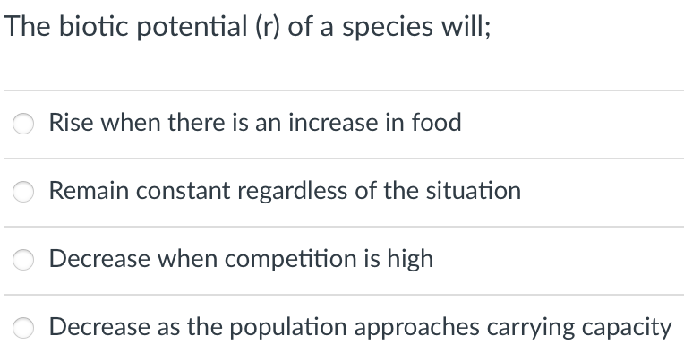 The biotic potential (r) of a species will;
Rise when there is an increase in food
Remain constant regardless of the situation
Decrease when competition is high
Decrease as the population approaches carrying capacity
