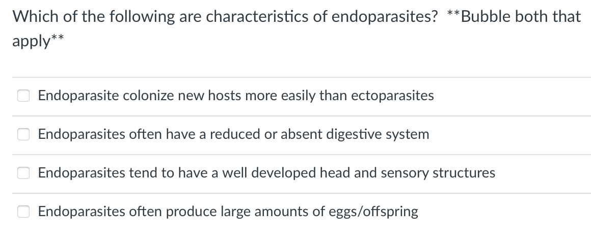 Which of the following are characteristics of endoparasites?
Bubble both that
**
apply**
Endoparasite colonize new hosts more easily than ectoparasites
Endoparasites often have a reduced or absent digestive system
Endoparasites tend to have a well developed head and sensory structures
Endoparasites often produce large amounts of eggs/offspring
