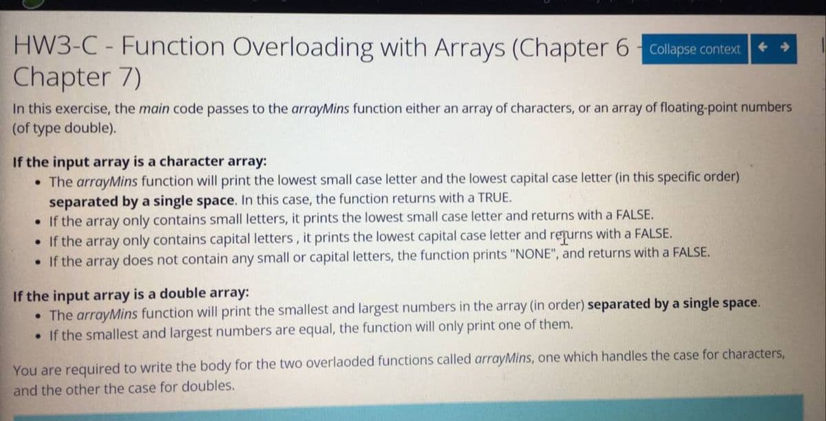 HW3-C - Function Overloading with Arrays (Chapter 6 Collapse context
Chapter 7)
In this exercise, the main code passes to the arrayMins function either an array of characters, or an array of floating-point numbers
(of type double).
If the input array is a character array:
• The arrayMins function will print the lowest small case letter and the lowest capital case letter (in this specific order)
separated by a single space. In this case, the function returns with a TRUE.
• If the array only contains small letters, it prints the lowest small case letter and returns with a FALSE.
• If the array only contains capital letters, it prints the lowest capital case letter and repurns with a FALSE.
• If the array does not contain any small or capital letters, the function prints "NONE", and returns with a FALSE.
If the input array is a double array:
• The arrayMins function will print the smallest and largest numbers in the array (in order) separated by a single space.
• If the smallest and largest numbers are equal, the function will only print one of them.
You are required to write the body for the two overlaoded functions called arrayMins, one which handles the case for characters,
and the other the case for doubles.
