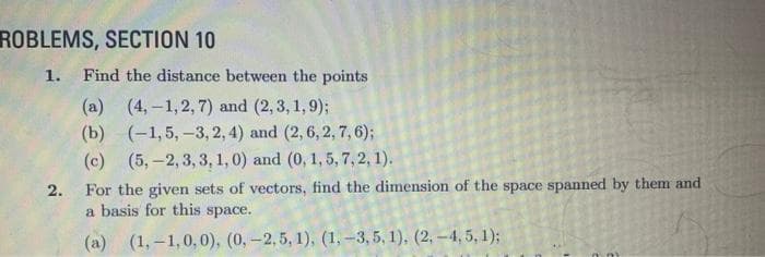 ROBLEMS, SECTION 10
1. Find the distance between the points
(4,-1, 2, 7) and (2, 3, 1, 9);
(-1,5, -3, 2, 4) and (2, 6, 2, 7, 6);
(5,-2, 3, 3, 1, 0) and (0, 1, 5, 7, 2, 1).
2.
(a)
(b)
(c)
For the given sets of vectors, find the dimension of the space spanned by them and
a basis for this space.
(a) (1,-1,0,0), (0, -2,5, 1), (1, -3, 5, 1), (2, -4, 5, 1);