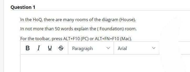 Question 1
In the HoQ, there are many rooms of the diagram (House).
In not more than 50 words explain the (Foundation) room.
For the toolbar, press ALT+F10 (PC) or ALT+FN+F10 (Mac).
BI US Paragraph
Arial