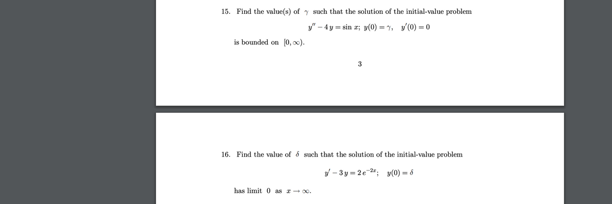 15. Find the value(s) of y such that the solution of the initial-value problem
y" – 4y = sin x; y(0) = Y,
y'(0) = 0
is bounded on [0, ∞).
3
16. Find the value of & such that the solution of the initial-value problem
y' – 3 y = 2 e-2; y(0) = 8
has limit 0 as x →∞.
