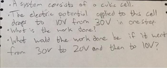 •A system consists of
,The electric potential opplied to this cell
droes
o cubie cell,
to
1oV from 30OV in one step.
•Whot is the hork done?
•Whot wald the work done be if it hernt
from 3or to 20v and then to lov?
