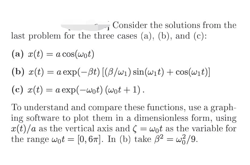 Consider the solutions from the
last problem for the three cases (a), (b), and (c):
(a) x(t) = a cos(wot)
(b) x(t) = a exp(-ßt) [(B/w1) sin(wit) + cos(wit)]
(c) x(t) = a exp(-wot) (wot + 1).
%3|
To understand and compare these functions, use a graph-
ing software to plot them in a dimensionless form, using
x(t)/a as the vertical axis and 5 = wot as the variable for
the range wot = [0, 67]. In (b) take B2 = w3/9.
