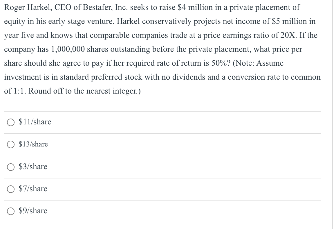 Roger Harkel, CEO of Bestafer, Inc. seeks to raise $4 million in a private placement of
equity in his early stage venture. Harkel conservatively projects net income of $5 million in
year five and knows that comparable companies trade at a price earnings ratio of 20X. If the
company has 1,000,000 shares outstanding before the private placement, what price per
share should she agree to pay if her required rate of return is 50%? (Note: Assume
investment is in standard preferred stock with no dividends and a conversion rate to common
of 1:1. Round off to the nearest integer.)
$11/share
$13/share
$3/share
$7/share
O $9/share
