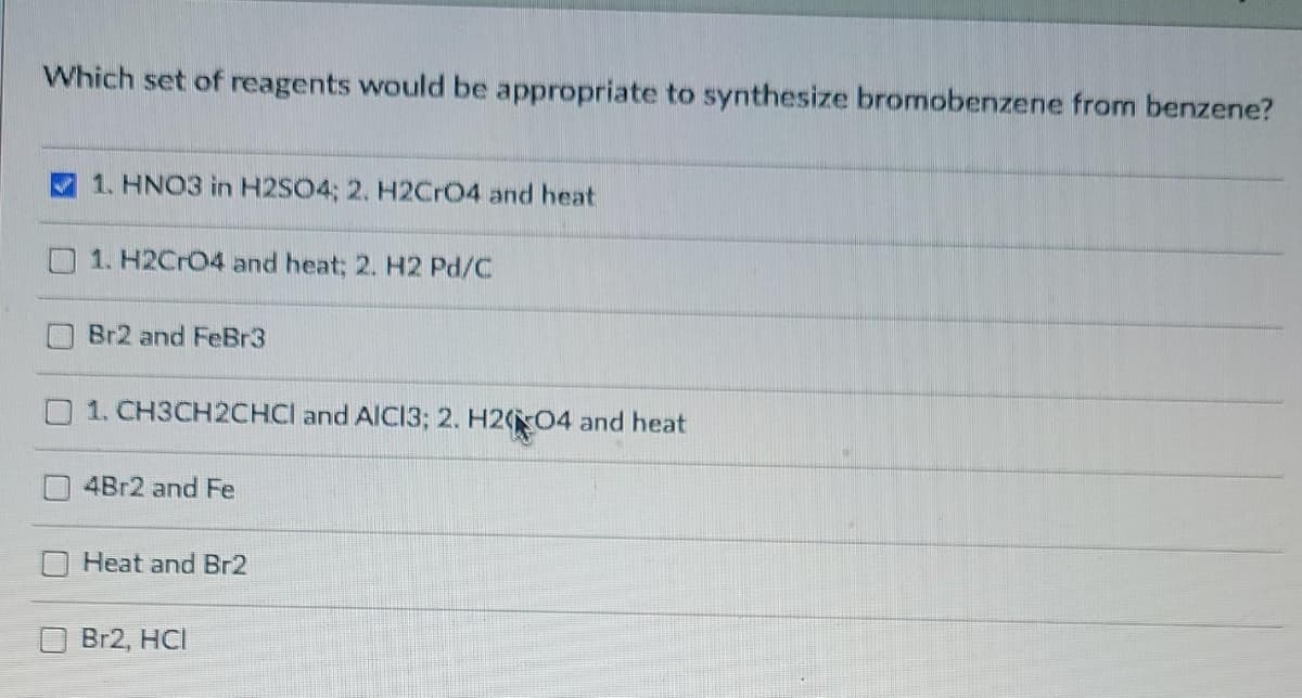 Which set of reagents would be appropriate to synthesize bromobenzene from benzene?
1. HNO3 in H2SO4; 2. H2Cr04 and heat
1. H2CrO4 and heat; 2. H2 Pd/C
Br2 and FeBr3
1. CH3CH2CHCI and AICI3; 2. H204 and heat
4B12 and Fe
Heat and Br2
Br2, HCI
