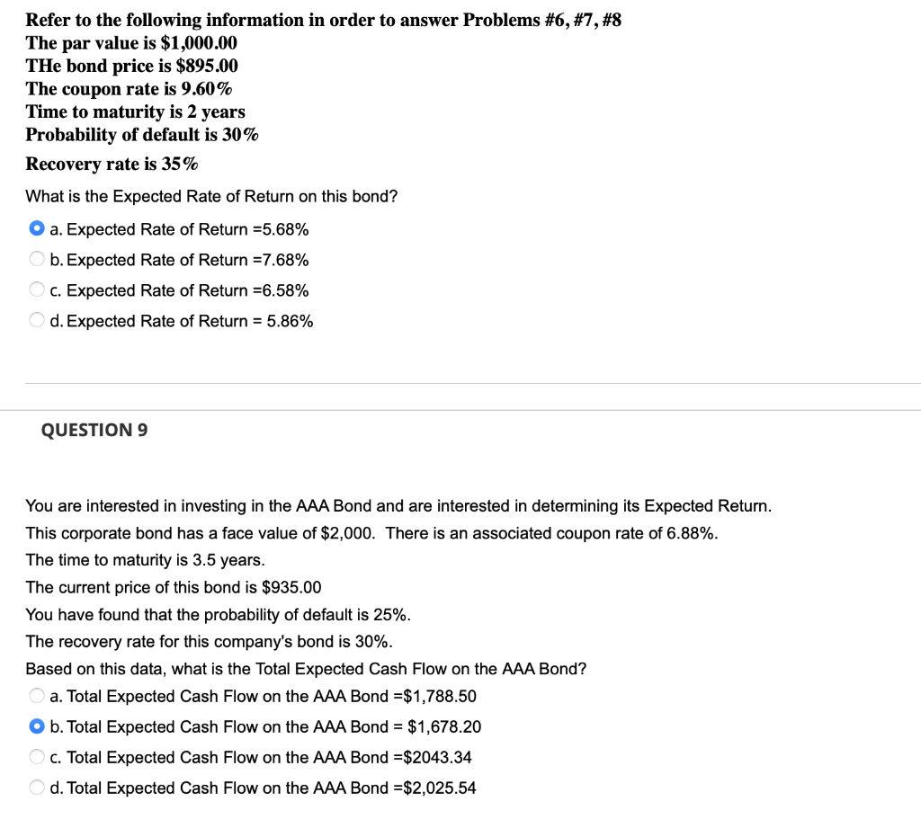 Refer to the following information in order to answer Problems #6, #7, #8
The par value is $1,000.00
THe bond price is $895.00
The coupon rate is 9.60%
Time to maturity is 2 years
Probability of default is 30%
Recovery rate is 35%
What is the Expected Rate of Return on this bond?
O a. Expected Rate of Return =5.68%
O b. Expected Rate of Return =7.68%
c. Expected Rate of Return =6.58%
O d. Expected Rate of Return = 5.86%
QUESTION 9
You are interested in investing in the AAA Bond and are interested in determining its Expected Return.
This corporate bond has a face value of $2,000. There is an associated coupon rate of 6.88%.
The time to maturity is 3.5 years.
The current price of this bond is $935.00
You have found that the probability of default is 25%.
The recovery rate for this company's bond is 30%.
Based on this data, what is the Total Expected Cash Flow on the AAA Bond?
a. Total Expected Cash Flow on the AAA Bond =$1,788.50
O b. Total Expected Cash Flow on the AAA Bond = $1,678.20
O c. Total Expected Cash Flow on the AAA Bond =$2043.34
O d. Total Expected Cash Flow on the AAA Bond =$2,025.54
