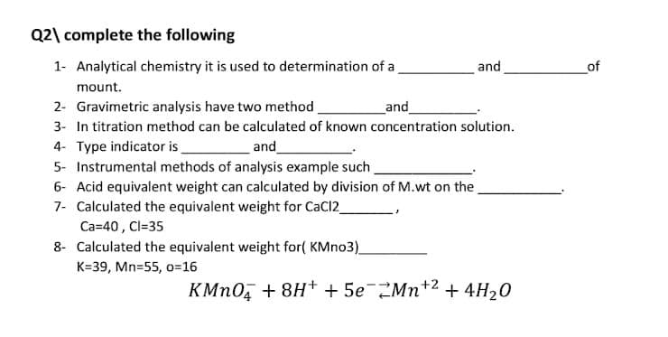 Q2\ complete the following
1- Analytical chemistry it is used to determination of a
and
of
mount.
2- Gravimetric analysis have two method.
and
3- In titration method can be calculated of known concentration solution.
4- Type indicator is
5- Instrumental methods of analysis example such
6- Acid equivalent weight can calculated by division of M.wt on the
7- Calculated the equivalent weight for CaCl2
Ca=40 , Cl=35
8- Calculated the equivalent weight for( KMno3)_
and_
K=39, Mn=55, o=16
KMN0, + 8H+ + 5e2Mn+2 + 4H20

