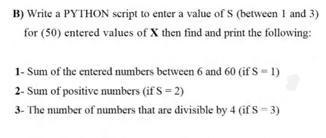 B) Write a PYTHON script to enter a value of S (between 1 and 3)
for (50) entered values of X then find and print the following:
1- Sum of the entered numbers between 6 and 60 (if S = 1)
2- Sum of positive numbers (if S = 2)
3- The number of numbers that are divisible by 4 (if S = 3)
