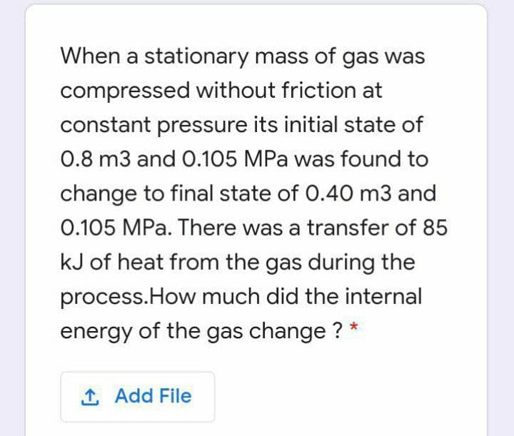 When a stationary mass of gas was
compressed without friction at
constant pressure its initial state of
0.8 m3 and 0.105 MPa was found to
change to final state of 0.40 m3 and
0.105 MPa. There was a transfer of 85
kJ of heat from the gas during the
process.How much did the internal
energy of the gas change ? *
1 Add File
