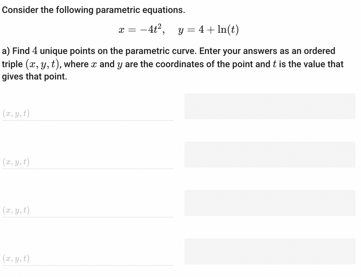 Consider the following parametric equations.
-4t²,
y = 4 + ln(t)
a) Find 4 unique points on the parametric curve. Enter your answers as an ordered
triple (x, y, t), where x and y are the coordinates of the point and t is the value that
gives that point.
(x, y, t)
(x, y, t)
(x, y, t)
(x, y, t)
X =