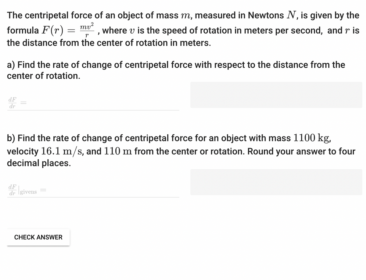 The centripetal force of an object of mass m, measured in Newtons N, is given by the
formula F(r)
mv²
where v is the speed of rotation in meters per second, and r is
the distance from the center of rotation in meters.
r
dF
dr
a) Find the rate of change of centripetal force with respect to the distance from the
center of rotation.
=
dF
dr givens
}
b) Find the rate of change of centripetal force for an object with mass 1100 kg,
velocity 16.1 m/s, and 110 m from the center or rotation. Round your answer to four
decimal places.
CHECK ANSWER