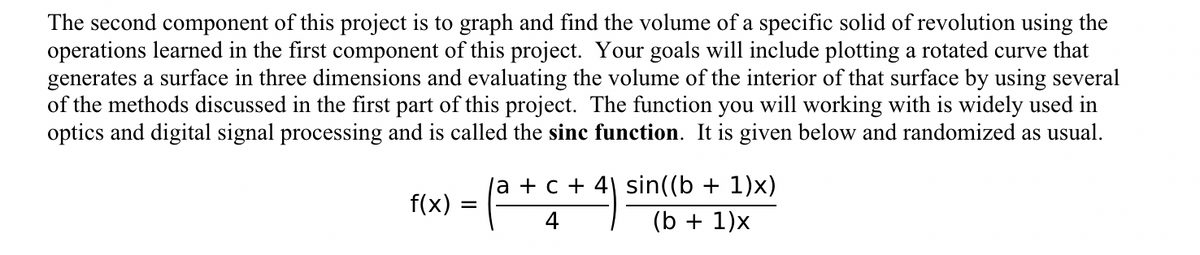 The second component of this project is to graph and find the volume of a specific solid of revolution using the
operations learned in the first component of this project. Your goals will include plotting a rotated curve that
generates a surface in three dimensions and evaluating the volume of the interior of that surface by using several
of the methods discussed in the first part of this project. The function you will working with is widely used in
optics and digital signal processing and is called the sinc function. It is given below and randomized as usual.
f(x)
=
(a + c
(a + c + 4) sin((b + 1)x)
(b + 1)x
4