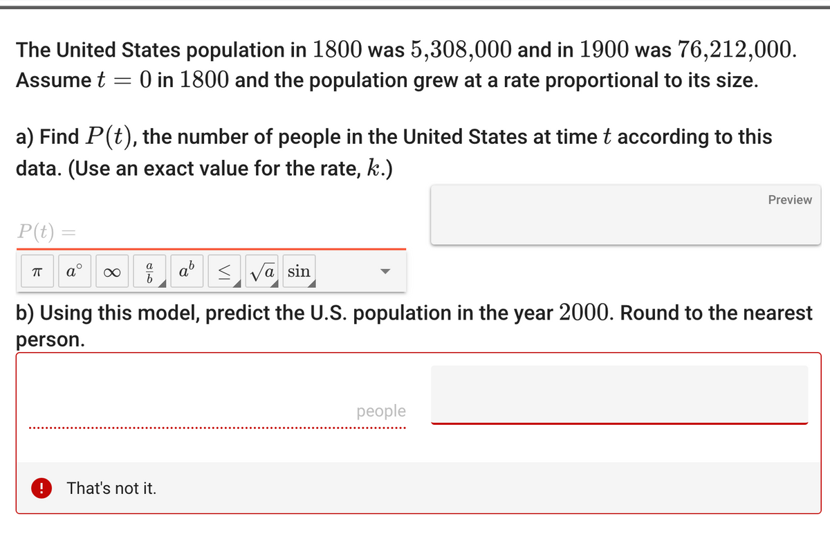 The United States population in 1800 was 5,308,000 and in 1900 was 76,212,000.
Assume t = 0 in 1800 and the population grew at a rate proportional to its size.
a) Find P(t), the number of people in the United States at time t according to this
data. (Use an exact value for the rate, k.)
P(t) =
ㅠ a ∞
9
!
SV
That's not it.
va sin
b) Using this model, predict the U.S. population in the year 2000. Round to the nearest
person.
Preview
people