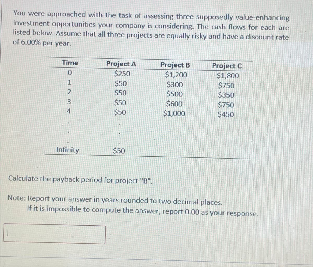 You were approached with the task of assessing three supposedly value-enhancing
investment opportunities your company is considering. The cash flows for each are
listed below. Assume that all three projects are equally risky and have a discount rate
of 6.00% per year.
Time
Project A
Project B
Project C
01234
-$250
-$1,200
-$1,800
$50
$300
$750
$50
$500
$350
$50
$600
$750
$50
$1,000
$450
Infinity
$50
Calculate the payback period for project "B".
Note: Report your answer in years rounded to two decimal places.
If it is impossible to compute the answer, report 0.00 as your response.