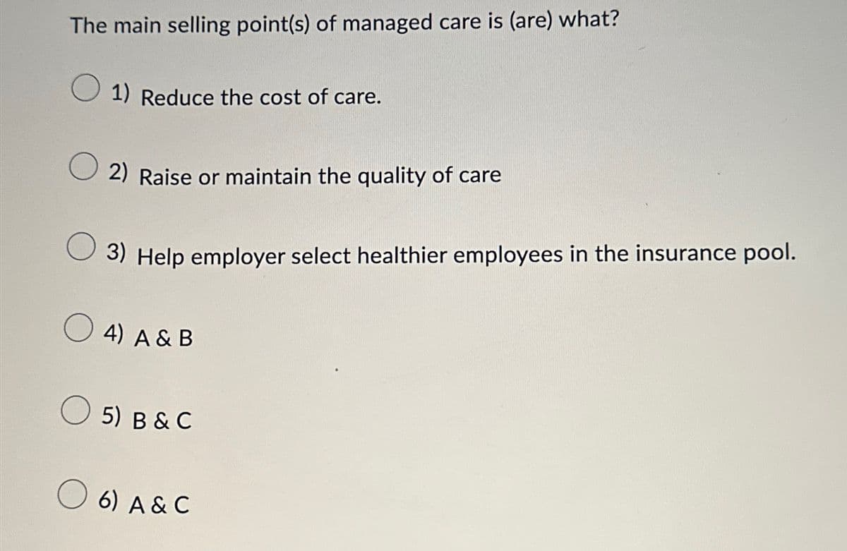 The main selling point(s) of managed care is (are) what?
☐ 1) Reduce the cost of care.
2) Raise or maintain the quality of care
3) Help employer select healthier employees in the insurance pool.
○ 4) A & B
☐ 5) B & C
○ 6) A & C