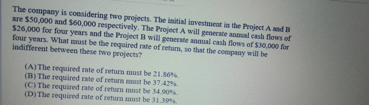 The company is considering two projects. The initial investment in the Project A and B
are $50,000 and $60,000 respectively. The Project A will generate annual cash flows of
$26,000 for four years and the Project B will generate annual cash flows of $30,000 for
four years. What must be the required rate of return, so that the company will be
indifferent between these two projects?
(A) The required rate of return must be 21.86%.
(B) The required rate of return must be 37.42%.
(C) The required rate of return must be 34.90%.
(D) The required rate of return must be 31.39%.
