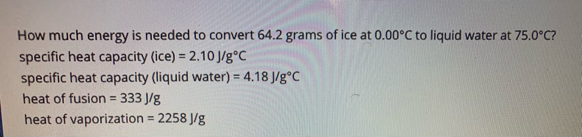How much energy is needed to convert 64.2 grams of ice at 0.00°C to liquid water at 75.0°C?
specific heat capacity (ice) = 2.10J/g°C
specific heat capacity (liquid water) = 4.18 J/g°C
heat of fusion = 333 J/g
heat of vaporization = 2258 J/g
