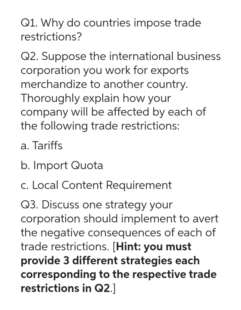 Q1. Why do countries impose trade
restrictions?
Q2. Suppose the international business
corporation you work for exports
merchandize to another country.
Thoroughly explain how your
company will be affected by each of
the following trade restrictions:
a. Tariffs
b. Import Quota
c. Local Content Requirement
Q3. Discuss one strategy your
corporation should implement to avert
the negative consequences of each of
trade restrictions. [Hint: you must
provide 3 different strategies each
corresponding to the respective trade
restrictions in Q2.]