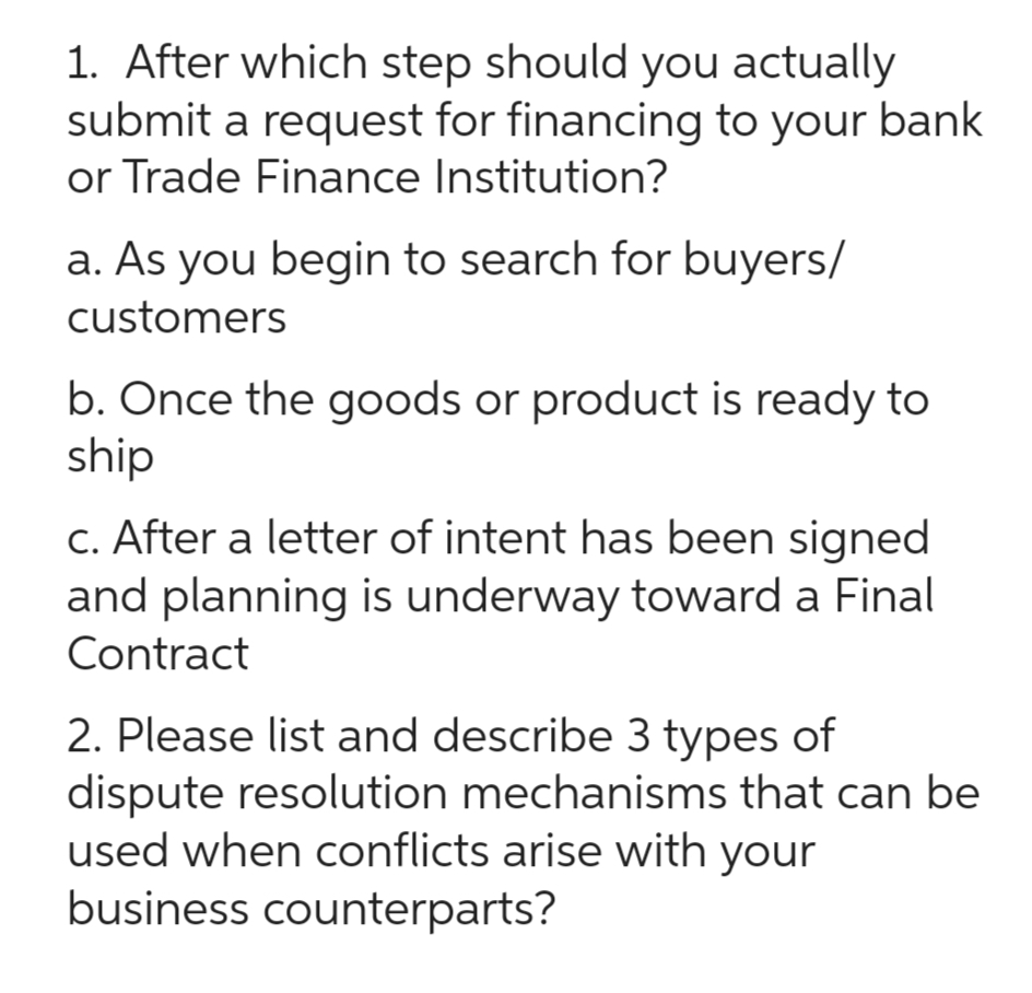 1. After which step should you actually
submit a request for financing to your bank
or Trade Finance Institution?
a. As you begin to search for buyers/
customers
b. Once the goods or product is ready to
ship
c. After a letter of intent has been signed
and planning is underway toward a Final
Contract
2. Please list and describe 3 types of
dispute resolution mechanisms that can be
used when conflicts arise with your
business counterparts?