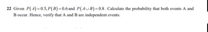 22 Given P(A) =0.5, P(B) =0.6 and P(AUB)= 0.8. Calculate the probability that both events A and
B occur. Hence, verify that A and B are independent events.
