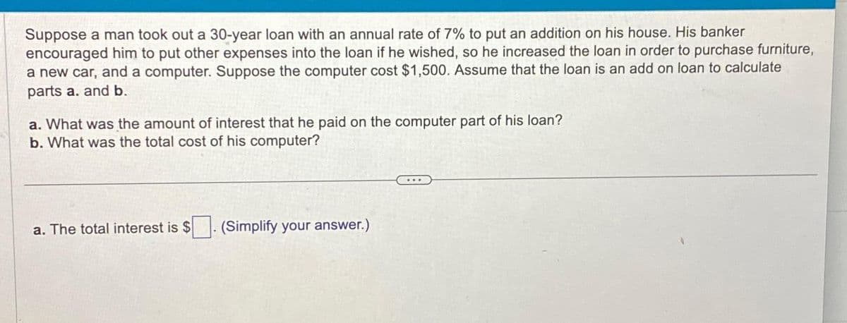 Suppose a man took out a 30-year loan with an annual rate of 7% to put an addition on his house. His banker
encouraged him to put other expenses into the loan if he wished, so he increased the loan in order to purchase furniture,
a new car, and a computer. Suppose the computer cost $1,500. Assume that the loan is an add on loan to calculate
parts a. and b.
a. What was the amount of interest that he paid on the computer part of his loan?
b. What was the total cost of his computer?
a. The total interest is $
(Simplify your answer.)