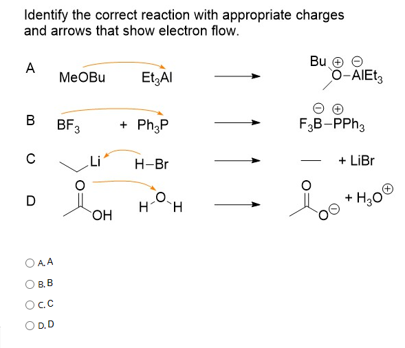 Identify the correct reaction with appropriate charges
and arrows that show electron flow.
A
B
C
D
OA.A
B.B
OC.C
O D.D
MeOBu
BF 3
OH
Et₂ Al
+ Ph3P
H-Br
H H
Bu +
O-AIEt3
F3B-PPh3
+ LiBr
H3O