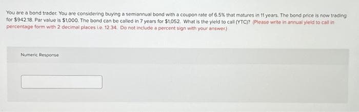 You are a bond trader. You are considering buying a semiannual bond with a coupon rate of 6.5% that matures in 11 years. The bond price is now trading
for $942.18. Par value is $1,000. The bond can be called in 7 years for $1,052. What is the yield to call (YTC)? (Please write in annual yield to call in
percentage form with 2 decimal places i.e. 12.34. Do not include a percent sign with your answer.)
Numeric Response
