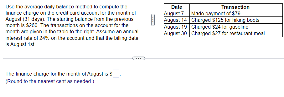 Use the average daily balance method to compute the
finance charge on the credit card account for the month of
August (31 days). The starting balance from the previous
month is $260. The transactions on the account for the
month are given in the table to the right. Assume an annual
interest rate of 24% on the account and that the billing date
is August 1st.
The finance charge for the month of August is $
(Round to the nearest cent as needed.)
Date
August 7
August 14
August 19
August 30
Transaction
Made payment of $79
Charged $125 for hiking boots
Charged $24 for gasoline
Charged $27 for restaurant meal