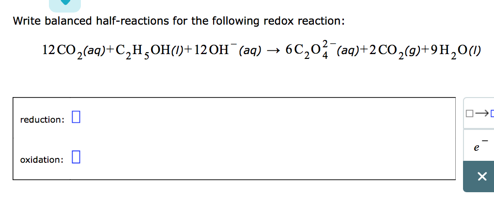 Write balanced half-reactions for the following redox reaction:
12CO,(aq)+C,H,OH()+12OH (aq) 6C₂02 (aq)+2 CO₂(g)+9H₂0 (1)
4
reduction:
oxidation:
□→ ロ
X
