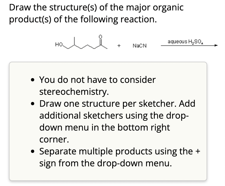 Draw the structure(s) of the major organic
product(s) of the following reaction.
HO
NaCN
aqueous H₂SO
• You do not have to consider
stereochemistry.
• Draw one structure per sketcher. Add
additional sketchers using the drop-
down menu in the bottom right
corner.
Separate multiple products using the +
sign from the drop-down menu.