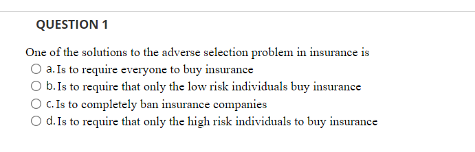 QUESTION 1
One of the solutions to the adverse selection problem in insurance is
O a. Is to require everyone to buy insurance
O b. Is to require that only the low risk individuals buy insurance
O c. Is to completely ban insurance companies
d. Is to require that only the high risk individuals to buy insurance