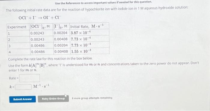 Use the References to access important values if needed for this question.
The following initial rate data are for the reaction of hypochlorite ion with iodide ion in 1 M aqueous hydroxide solution:
OCI+IOI + CI™
Experiment [OC]o. M Io. M
Initial Rate, M-s
0.00243
0.00204
3.87 x 10-4
0.00243
0.00408
7.73 x 10-4
0.00486
0.00204 7.73 x 10-4
0.00486
0.00408 1.55 x 10-3
1
2
3
4
Complete the rate law for this reaction in the box below.
Use the form k[A] [B]", where '1' is understood for m or n and concentrations taken to the zero power do not appear. Don't
enter 1 for m or n.
Rate=
k=
Submit Answer
M¹.81
Retry Entire Group
8 more group attempts remaining