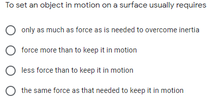 To set an object in motion on a surface usually requires
only as much as force as is needed to overcome inertia
force more than to keep it in motion
less force than to keep it in motion
the same force as that needed to keep it in motion
