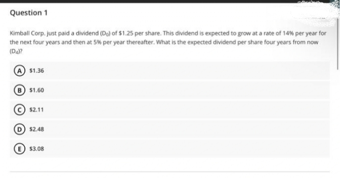 Question 1
Kimball Corp. just paid a dividend (Do) of $1.25 per share. This dividend is expected to grow at a rate of 14% per year for
the next four years and then at 5% per year thereafter. What is the expected dividend per share four years from now
(D4)?
$1.36
B $1.60
$2.11
(D) $2.48
E $3.08