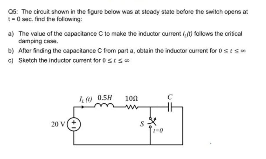 Q5: The circuit shown in the figure below was at steady state before the switch opens at
t = 0 sec. find the following:
a) The value of the capacitance C to make the inductor current , (t) follows the critical
damping case.
b) After finding the capacitance C from part a, obtain the inductor current for 0 ≤ t ≤ 00
c) Sketch the inductor current for 0 ≤ t ≤ co
20 V(+
IL (t) 0.5H
10Ω
sx
S
t=0
C