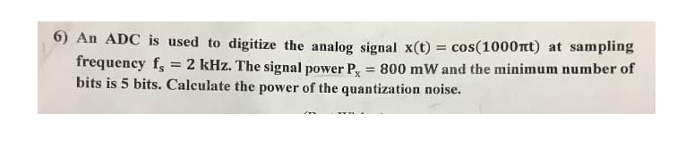 6) An ADC is used to digitize the analog signal x(t) = cos(1000mt) at sampling
frequency f =
2 kHz. The signal power P, = 800 mW and the minimum number of
bits is 5 bits. Calculate the power of the quantization noise.